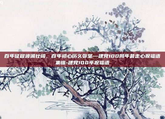 百年征程波澜壮阔,百年初心历久弥坚—建党100周年最走心祝福语集锦-建党100年祝福语