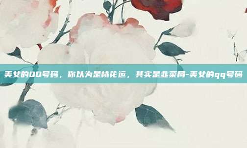美女的QQ号码，你以为是桃花运，其实是韭菜局-美女的qq号码