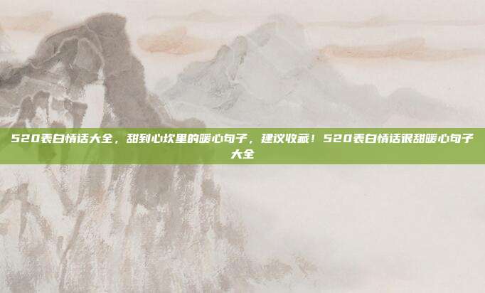 520表白情话大全，甜到心坎里的暖心句子，建议收藏！520表白情话很甜暖心句子大全