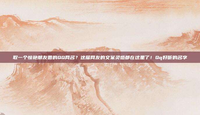 取一个惊艳朋友圈的QQ网名？这届网友的文案灵感都在这里了！Qq好听的名字