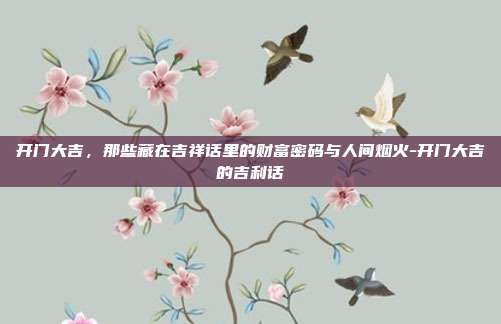 开门大吉，那些藏在吉祥话里的财富密码与人间烟火-开门大吉的吉利话
