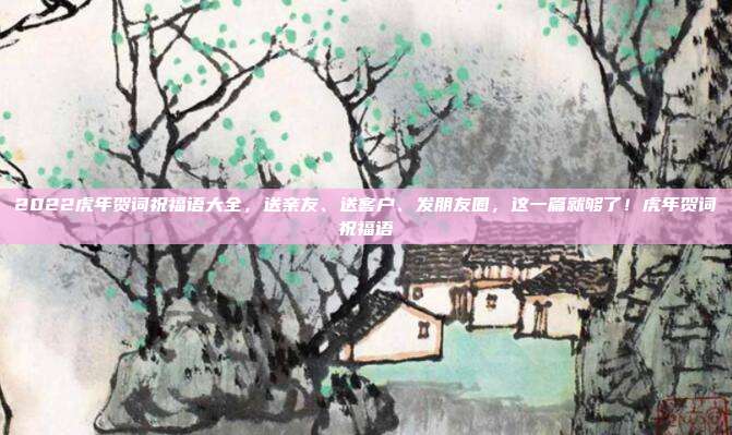 2022虎年贺词祝福语大全，送亲友、送客户、发朋友圈，这一篇就够了！虎年贺词祝福语