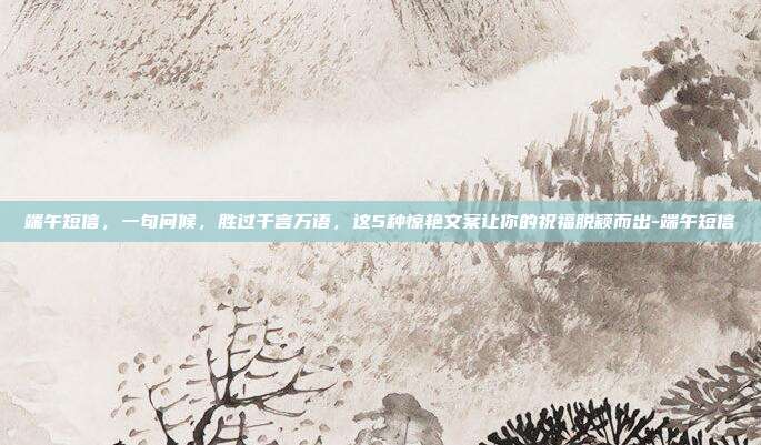 端午短信，一句问候，胜过千言万语，这5种惊艳文案让你的祝福脱颖而出-端午短信