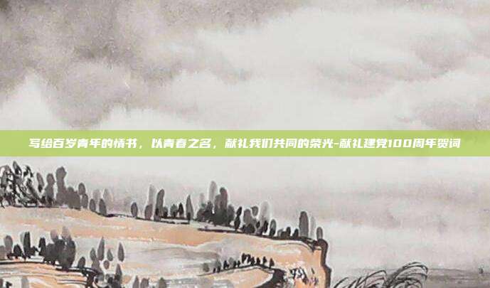 写给百岁青年的情书,以青春之名,献礼我们共同的荣光-献礼建党100周年贺词