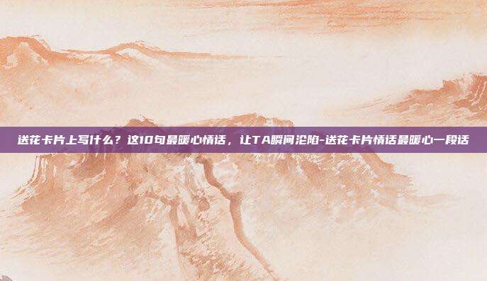 送花卡片上写什么？这10句最暖心情话，让TA瞬间沦陷-送花卡片情话最暖心一段话
