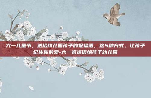 六一儿童节，送给幼儿园孩子的祝福语，这5种方式，让孩子记住你的爱-六一祝福语给孩子幼儿园