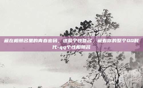 藏在相册名里的青春密码，这些个性签名，藏着你的整个QQ时代-qq个性相册名