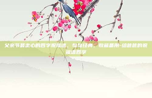 父亲节最走心的四字祝福语，句句经典，收藏备用-给爸爸的祝福语四字