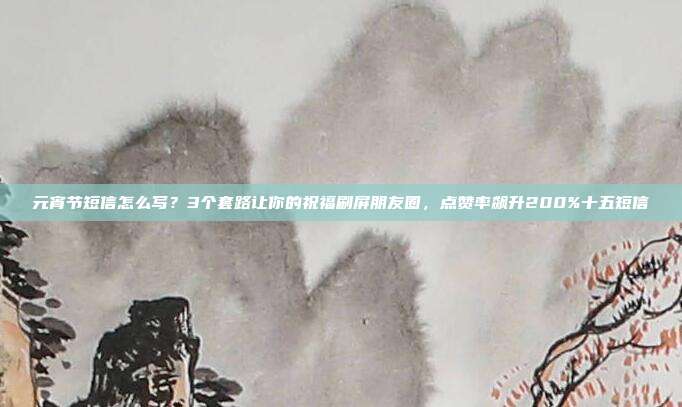 元宵节短信怎么写?3个套路让你的祝福刷屏朋友圈,点赞率飙升200%十五短信