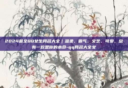 2024最全QQ女生网名大全｜温柔、霸气、文艺、可爱，总有一款是你的本命-qq网名大全女