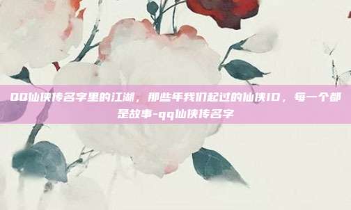 QQ仙侠传名字里的江湖，那些年我们起过的仙侠ID，每一个都是故事-qq仙侠传名字