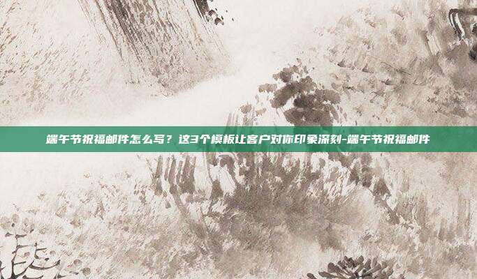 端午节祝福邮件怎么写？这3个模板让客户对你印象深刻-端午节祝福邮件