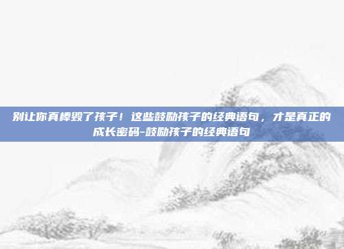 别让你真棒毁了孩子！这些鼓励孩子的经典语句，才是真正的成长密码-鼓励孩子的经典语句