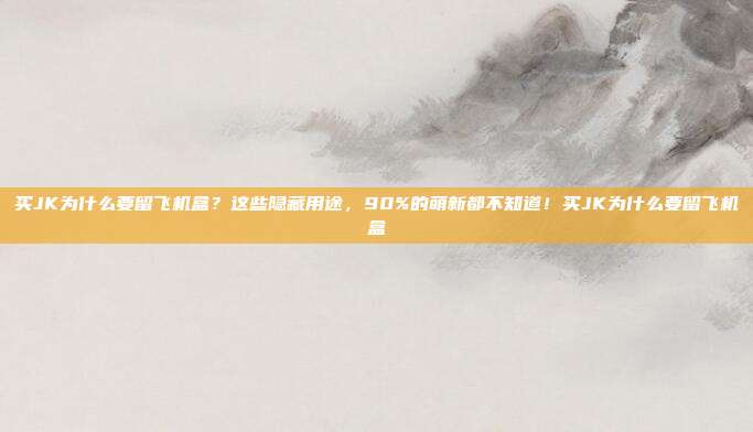 买JK为什么要留飞机盒？这些隐藏用途，90%的萌新都不知道！买JK为什么要留飞机盒
