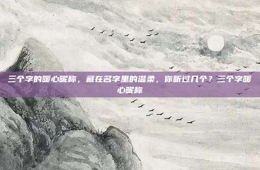 三个字的暖心昵称，藏在名字里的温柔，你听过几个？三个字暖心昵称