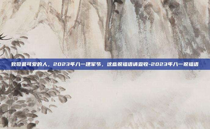 致敬最可爱的人，2023年八一建军节，这些祝福语请查收-2023年八一祝福语