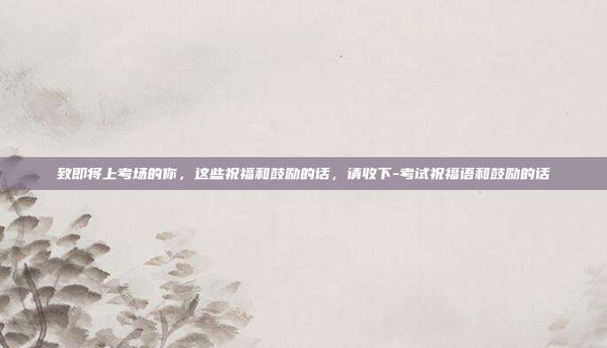 致即将上考场的你，这些祝福和鼓励的话，请收下-考试祝福语和鼓励的话