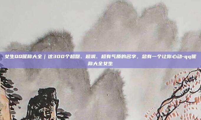 女生QQ昵称大全｜这300个超甜、超飒、超有气质的名字，总有一个让你心动-qq昵称大全女生