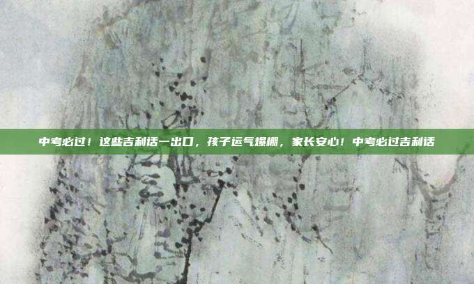 中考必过!这些吉利话一出口,孩子运气爆棚,家长安心!中考必过吉利话
