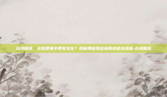 台湾脏话，比你想象中更有文化？揭秘那些骂出来的地道台湾味-台湾脏话
