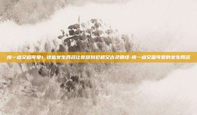 皮一点又超可爱！这些女生网名让你甜到犯规又古灵精怪-皮一点又蛮可爱的女生网名