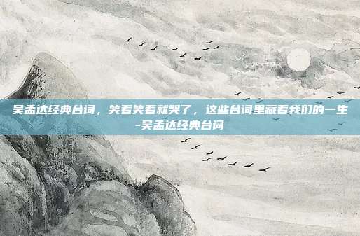 吴孟达经典台词,笑着笑着就哭了,这些台词里藏着我们的一生-吴孟达经典台词