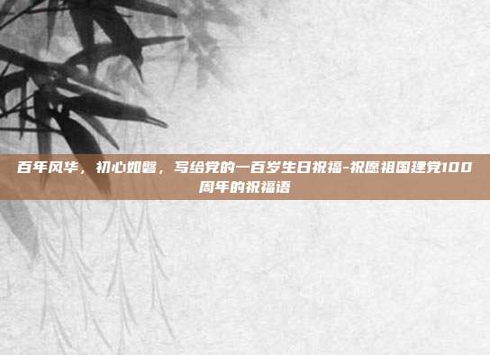 百年风华,初心如磐,写给党的一百岁生日祝福-祝愿祖国建党100周年的祝福语