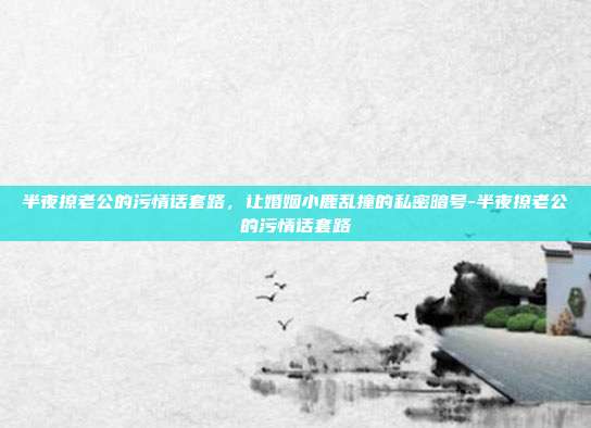 半夜撩老公的污情话套路，让婚姻小鹿乱撞的私密暗号-半夜撩老公的污情话套路