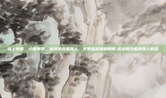 嘴上有德，心里有账，高级的含蓄骂人，才是最高级的聪明-高级的含蓄的骂人的话