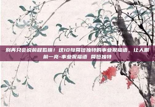别再只会说前程似锦!这10句简短独特的事业祝福语,让人眼前一亮-事业祝福语 简短独特