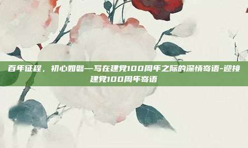百年征程,初心如磐—写在建党100周年之际的深情寄语-迎接建党100周年寄语
