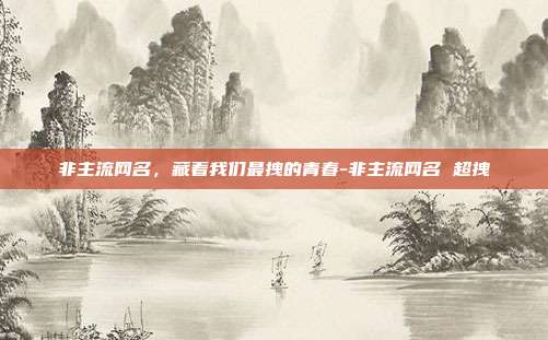 非主流网名，藏着我们最拽的青春-非主流网名 超拽