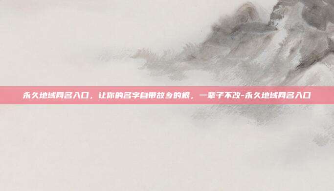 永久地域网名入口，让你的名字自带故乡的根，一辈子不改-永久地域网名入口