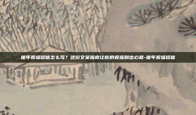 猪年祝福短信怎么写？这份文案指南让你的祝福别出心裁-猪年祝福短信