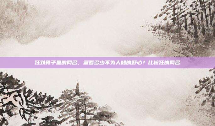 狂到骨子里的网名，藏着多少不为人知的野心？比较狂的网名