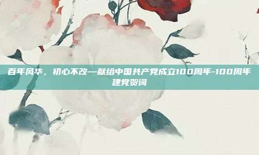 百年风华，初心不改—献给中国共产党成立100周年-100周年建党贺词