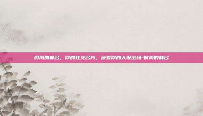 时尚的群名，你的社交名片，藏着你的人设密码-时尚的群名