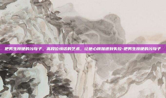 把男生撩硬的污句子，高段位情话的艺术，让他心跳加速到失控-把男生撩硬的污句子