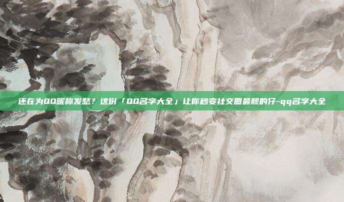 还在为QQ昵称发愁？这份「QQ名字大全」让你秒变社交圈最靓的仔-qq名字大全