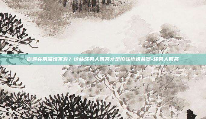 你还在用深情不寿？这些坏男人网名才是撩妹终极杀器-坏男人网名
