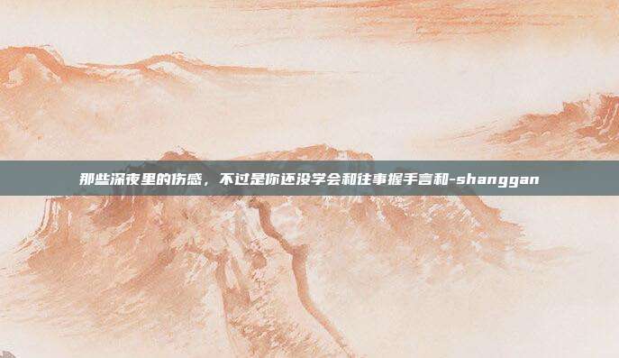 那些深夜里的伤感，不过是你还没学会和往事握手言和-shanggan