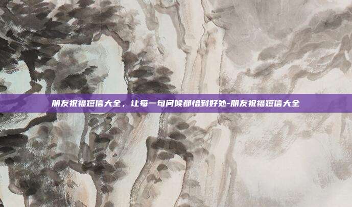 朋友祝福短信大全，让每一句问候都恰到好处-朋友祝福短信大全