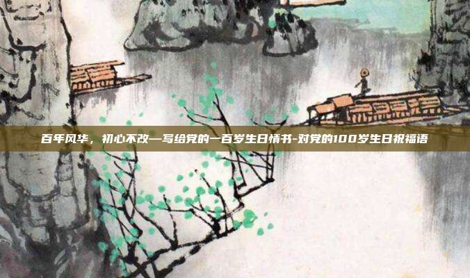 百年风华，初心不改—写给党的一百岁生日情书-对党的100岁生日祝福语