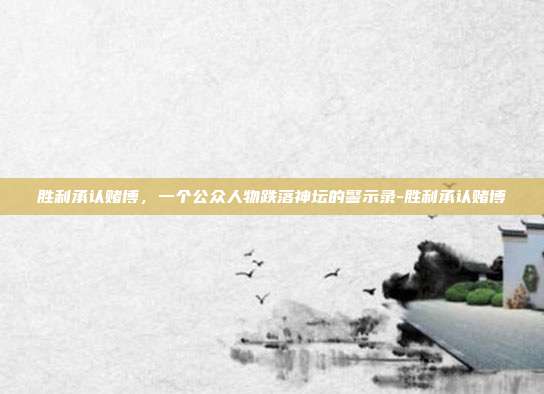 胜利承认赌博,一个公众人物跌落神坛的警示录-胜利承认赌博