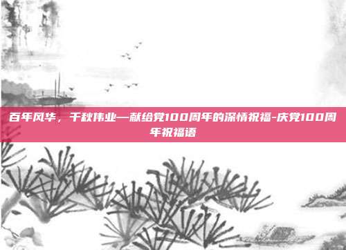 百年风华，千秋伟业—献给党100周年的深情祝福-庆党100周年祝福语