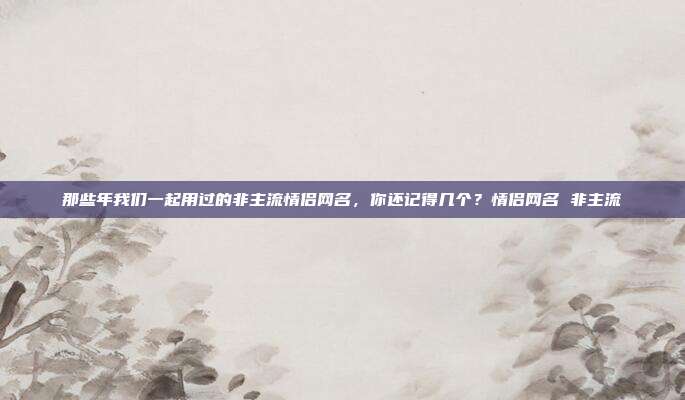 那些年我们一起用过的非主流情侣网名，你还记得几个？情侣网名 非主流
