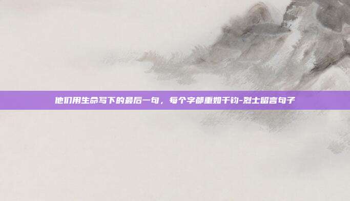 他们用生命写下的最后一句，每个字都重如千钧-烈士留言句子