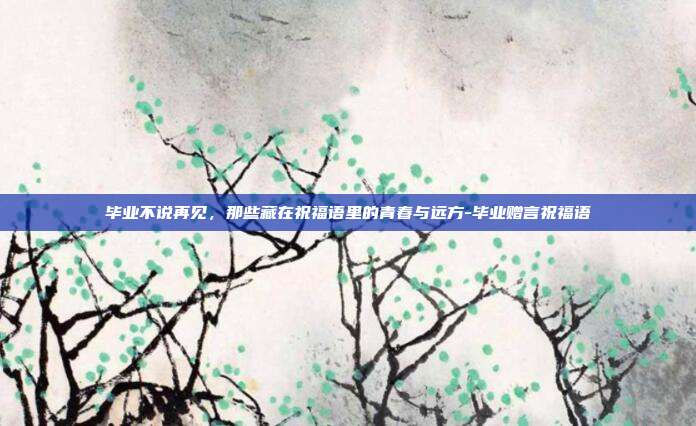 毕业不说再见，那些藏在祝福语里的青春与远方-毕业赠言祝福语