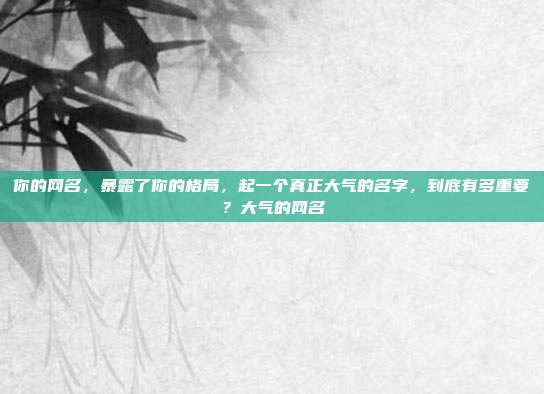 你的网名，暴露了你的格局，起一个真正大气的名字，到底有多重要？大气的网名