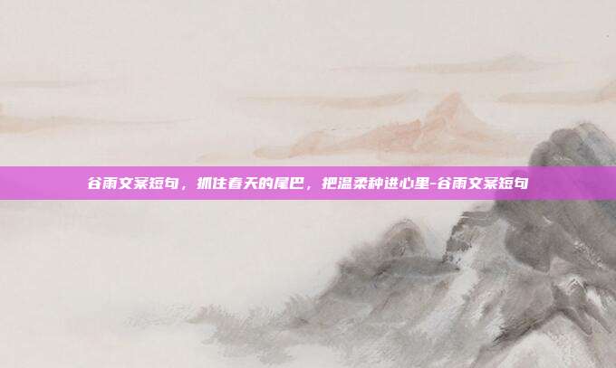 谷雨文案短句，抓住春天的尾巴，把温柔种进心里-谷雨文案短句